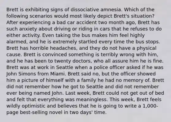 Brett is exhibiting signs of dissociative amnesia. Which of the following scenarios would most likely depict Brett's situation? After experiencing a bad car accident two month ago, Brett has such anxiety about driving or riding in cars that he refuses to do either activity. Even taking the bus makes him feel highly alarmed, and he is extremely startled every time the bus stops. Brett has horrible headaches, and they do not have a physical cause. Brett is convinced something is terribly wrong with him, and he has been to twenty doctors, who all assure him he is fine. Brett was at work in Seattle when a police officer asked if he was John Simons from Miami. Brett said no, but the officer showed him a picture of himself with a family he had no memory of. Brett did not remember how he got to Seattle and did not remember ever being named John. Last week, Brett could not get out of bed and felt that everything was meaningless. This week, Brett feels wildly optimistic and believes that he is going to write a 1,000-page best-selling novel in two days' time.