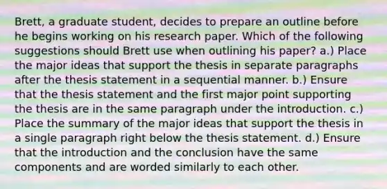 Brett, a graduate student, decides to prepare an outline before he begins working on his research paper. Which of the following suggestions should Brett use when outlining his paper? a.) Place the major ideas that support the thesis in separate paragraphs after the thesis statement in a sequential manner. b.) Ensure that the thesis statement and the first major point supporting the thesis are in the same paragraph under the introduction. c.) Place the summary of the major ideas that support the thesis in a single paragraph right below the thesis statement. d.) Ensure that the introduction and the conclusion have the same components and are worded similarly to each other.