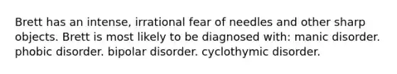 Brett has an intense, irrational fear of needles and other sharp objects. Brett is most likely to be diagnosed with: manic disorder. phobic disorder. bipolar disorder. cyclothymic disorder.