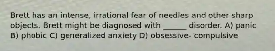 Brett has an intense, irrational fear of needles and other sharp objects. Brett might be diagnosed with ______ disorder. A) panic B) phobic C) generalized anxiety D) obsessive- compulsive