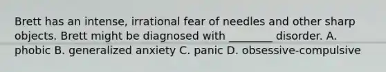 Brett has an intense, irrational fear of needles and other sharp objects. Brett might be diagnosed with ________ disorder. A. phobic B. generalized anxiety C. panic D. obsessive-compulsive