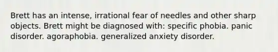 Brett has an intense, irrational fear of needles and other sharp objects. Brett might be diagnosed with: specific phobia. panic disorder. agoraphobia. generalized anxiety disorder.