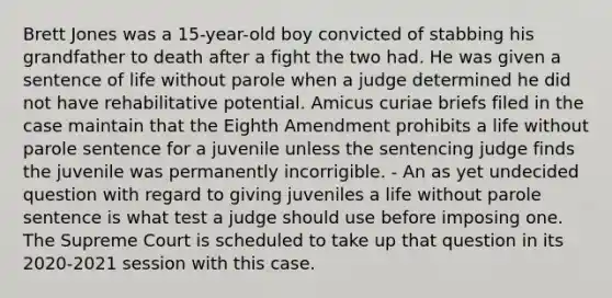 Brett Jones was a 15-year-old boy convicted of stabbing his grandfather to death after a fight the two had. He was given a sentence of life without parole when a judge determined he did not have rehabilitative potential. Amicus curiae briefs filed in the case maintain that the Eighth Amendment prohibits a life without parole sentence for a juvenile unless the sentencing judge finds the juvenile was permanently incorrigible. - An as yet undecided question with regard to giving juveniles a life without parole sentence is what test a judge should use before imposing one. The Supreme Court is scheduled to take up that question in its 2020-2021 session with this case.