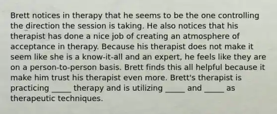 Brett notices in therapy that he seems to be the one controlling the direction the session is taking. He also notices that his therapist has done a nice job of creating an atmosphere of acceptance in therapy. Because his therapist does not make it seem like she is a know-it-all and an expert, he feels like they are on a person-to-person basis. Brett finds this all helpful because it make him trust his therapist even more. Brett's therapist is practicing _____ therapy and is utilizing _____ and _____ as therapeutic techniques.