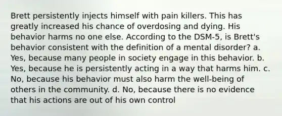 Brett persistently injects himself with pain killers. This has greatly increased his chance of overdosing and dying. His behavior harms no one else. According to the DSM-5, is Brett's behavior consistent with the definition of a mental disorder? a. Yes, because many people in society engage in this behavior. b. Yes, because he is persistently acting in a way that harms him. c. No, because his behavior must also harm the well-being of others in the community. d. No, because there is no evidence that his actions are out of his own control