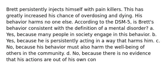 Brett persistently injects himself with pain killers. This has greatly increased his chance of overdosing and dying. His behavior harms no one else. According to the DSM-5, is Brett's behavior consistent with the definition of a mental disorder? a. Yes, because many people in society engage in this behavior. b. Yes, because he is persistently acting in a way that harms him. c. No, because his behavior must also harm the well-being of others in the community. d. No, because there is no evidence that his actions are out of his own con