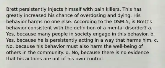 Brett persistently injects himself with pain killers. This has greatly increased his chance of overdosing and dying. His behavior harms no one else. According to the DSM-5, is Brett's behavior consistent with the definition of a mental disorder? a. Yes, because many people in society engage in this behavior. b. Yes, because he is persistently acting in a way that harms him. c. No, because his behavior must also harm the well-being of others in the community. d. No, because there is no evidence that his actions are out of his own control.