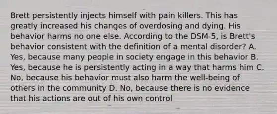 Brett persistently injects himself with pain killers. This has greatly increased his changes of overdosing and dying. His behavior harms no one else. According to the DSM-5, is Brett's behavior consistent with the definition of a mental disorder? A. Yes, because many people in society engage in this behavior B. Yes, because he is persistently acting in a way that harms him C. No, because his behavior must also harm the well-being of others in the community D. No, because there is no evidence that his actions are out of his own control