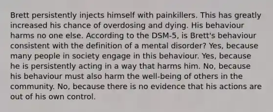 Brett persistently injects himself with painkillers. This has greatly increased his chance of overdosing and dying. His behaviour harms no one else. According to the DSM-5, is Brett's behaviour consistent with the definition of a mental disorder? Yes, because many people in society engage in this behaviour. Yes, because he is persistently acting in a way that harms him. No, because his behaviour must also harm the well-being of others in the community. No, because there is no evidence that his actions are out of his own control.