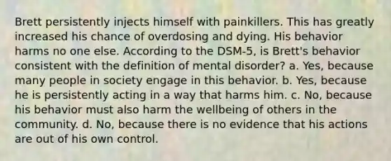 Brett persistently injects himself with painkillers. This has greatly increased his chance of overdosing and dying. His behavior harms no one else. According to the DSM-5, is Brett's behavior consistent with the definition of mental disorder? a. Yes, because many people in society engage in this behavior. b. Yes, because he is persistently acting in a way that harms him. c. No, because his behavior must also harm the wellbeing of others in the community. d. No, because there is no evidence that his actions are out of his own control.