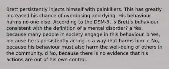 Brett persistently injects himself with painkillers. This has greatly increased his chance of overdosing and dying. His behaviour harms no one else. According to the DSM-5, is Brett's behaviour consistent with the definition of a mental disorder? a Yes, because many people in society engage in this behaviour. b Yes, because he is persistently acting in a way that harms him. c No, because his behaviour must also harm the well-being of others in the community. d No, because there is no evidence that his actions are out of his own control.