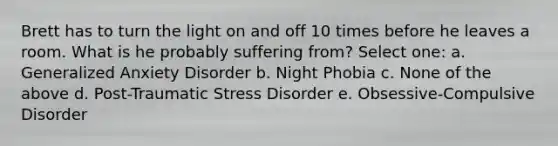 Brett has to turn the light on and off 10 times before he leaves a room. What is he probably suffering from? Select one: a. Generalized Anxiety Disorder b. Night Phobia c. None of the above d. Post-Traumatic Stress Disorder e. Obsessive-Compulsive Disorder