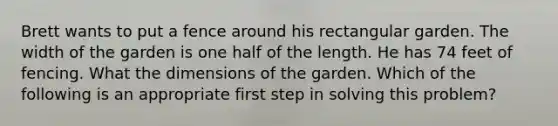 Brett wants to put a fence around his rectangular garden. The width of the garden is one half of the length. He has 74 feet of fencing. What the dimensions of the garden. Which of the following is an appropriate first step in solving this problem?