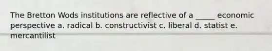 The Bretton Wods institutions are reflective of a _____ economic perspective a. radical b. constructivist c. liberal d. statist e. mercantilist