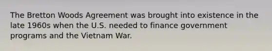 The Bretton Woods Agreement was brought into existence in the late 1960s when the U.S. needed to finance government programs and the Vietnam War.