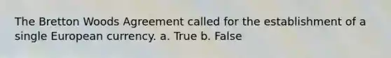 The Bretton Woods Agreement called for the establishment of a single European currency. a. True b. False