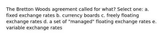 The Bretton Woods agreement called for what? Select one: a. fixed exchange rates b. currency boards c. freely floating exchange rates d. a set of "managed" floating exchange rates e. variable exchange rates