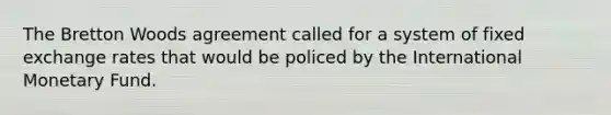 The Bretton Woods agreement called for a system of fixed exchange rates that would be policed by the International Monetary Fund.