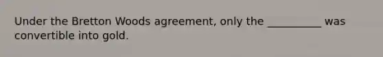 Under the Bretton Woods agreement, only the __________ was convertible into gold.