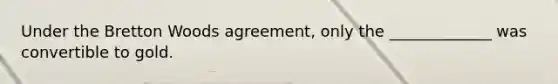 Under the Bretton Woods agreement, only the _____________ was convertible to gold.