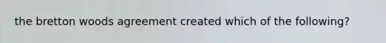 the bretton woods agreement created which of the following?