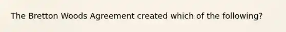 The Bretton Woods Agreement created which of the following?