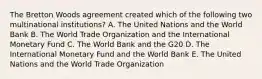 The Bretton Woods agreement created which of the following two multinational institutions? A. The United Nations and the World Bank B. The World Trade Organization and the International Monetary Fund C. The World Bank and the G20 D. The International Monetary Fund and the World Bank E. The United Nations and the World Trade Organization