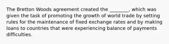 The Bretton Woods agreement created the ________, which was given the task of promoting the growth of world trade by setting rules for the maintenance of fixed exchange rates and by making loans to countries that were experiencing balance of payments difficulties.