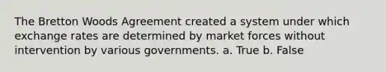 The Bretton Woods Agreement created a system under which exchange rates are determined by market forces without intervention by various governments. a. True b. False