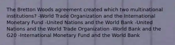 The Bretton Woods agreement created which two multinational institutions? -World Trade Organization and the International Monetary Fund -United Nations and the World Bank -United Nations and the World Trade Organization -World Bank and the G20 -International Monetary Fund and the World Bank