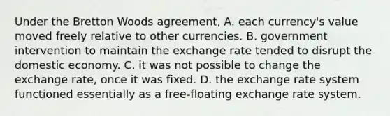 Under the Bretton Woods agreement, A. each currency's value moved freely relative to other currencies. B. government intervention to maintain the exchange rate tended to disrupt the domestic economy. C. it was not possible to change the exchange rate, once it was fixed. D. the exchange rate system functioned essentially as a free-floating exchange rate system.