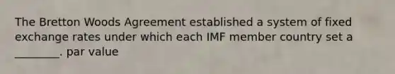 The Bretton Woods Agreement established a system of fixed exchange rates under which each IMF member country set a ________. par value