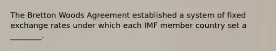 The Bretton Woods Agreement established a system of fixed exchange rates under which each IMF member country set a ________.