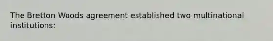 The Bretton Woods agreement established two multinational institutions: