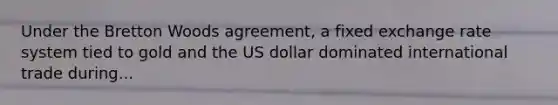 Under the Bretton Woods agreement, a fixed exchange rate system tied to gold and the US dollar dominated international trade during...