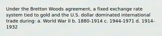 Under the Bretton Woods agreement, a fixed exchange rate system tied to gold and the U.S. dollar dominated international trade during: a. World War II b. 1880-1914 c. 1944-1971 d. 1914-1932