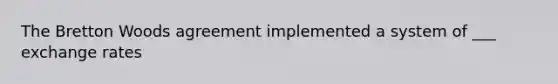 The Bretton Woods agreement implemented a system of ___ exchange rates