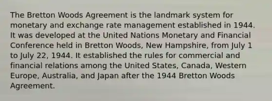 The Bretton Woods Agreement is the landmark system for monetary and exchange rate management established in 1944. It was developed at the United Nations Monetary and Financial Conference held in Bretton Woods, New Hampshire, from July 1 to July 22, 1944. It established the rules for commercial and financial relations among the United States, Canada, Western Europe, Australia, and Japan after the 1944 Bretton Woods Agreement.