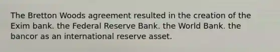 The Bretton Woods agreement resulted in the creation of the Exim bank. the Federal Reserve Bank. the World Bank. the bancor as an international reserve asset.