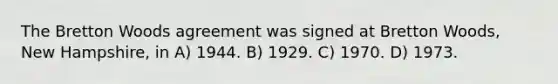 The Bretton Woods agreement was signed at Bretton Woods, New Hampshire, in A) 1944. B) 1929. C) 1970. D) 1973.