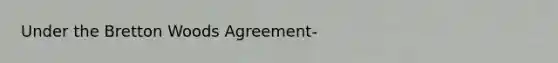 Under the Bretton Woods Agreement-