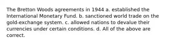 The Bretton Woods agreements in 1944 a. established the International Monetary Fund. b. sanctioned world trade on the gold-exchange system. c. allowed nations to devalue their currencies under certain conditions. d. All of the above are correct.