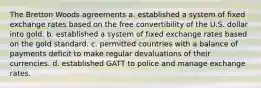 The Bretton Woods agreements a. established a system of fixed exchange rates based on the free convertibility of the U.S. dollar into gold. b. established a system of fixed exchange rates based on the gold standard. c. permitted countries with a balance of payments deficit to make regular devaluations of their currencies. d. established GATT to police and manage exchange rates.