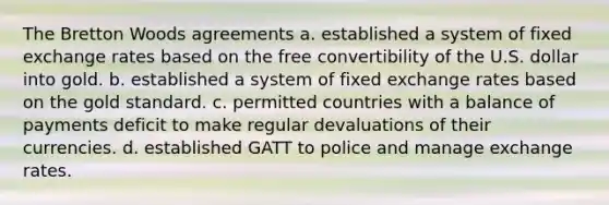 The Bretton Woods agreements a. established a system of fixed exchange rates based on the free convertibility of the U.S. dollar into gold. b. established a system of fixed exchange rates based on the gold standard. c. permitted countries with a balance of payments deficit to make regular devaluations of their currencies. d. established GATT to police and manage exchange rates.