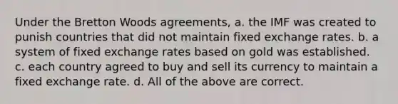 Under the Bretton Woods agreements, a. the IMF was created to punish countries that did not maintain fixed exchange rates. b. a system of fixed exchange rates based on gold was established. c. each country agreed to buy and sell its currency to maintain a fixed exchange rate. d. All of the above are correct.