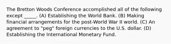 The Bretton Woods Conference accomplished all of the following except _____. (A) Establishing the World Bank. (B) Making financial arrangements for the post-World War II world. (C) An agreement to "peg" foreign currencies to the U.S. dollar. (D) Establishing the International Monetary Fund.