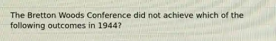 The Bretton Woods Conference did not achieve which of the following outcomes in 1944?