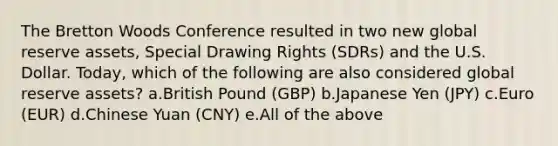 The Bretton Woods Conference resulted in two new global reserve assets, Special Drawing Rights (SDRs) and the U.S. Dollar. Today, which of the following are also considered global reserve assets? a.British Pound (GBP) b.Japanese Yen (JPY) c.Euro (EUR) d.Chinese Yuan (CNY) e.All of the above