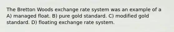 The Bretton Woods exchange rate system was an example of a A) managed float. B) pure gold standard. C) modified gold standard. D) floating exchange rate system.