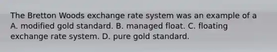 The Bretton Woods exchange rate system was an example of a A. modified gold standard. B. managed float. C. floating exchange rate system. D. pure gold standard.